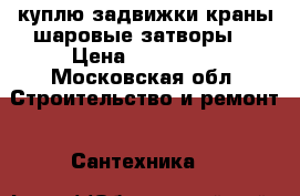 куплю задвижки краны шаровые затворы  › Цена ­ 500 000 - Московская обл. Строительство и ремонт » Сантехника   